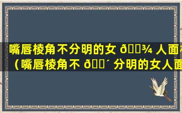 嘴唇棱角不分明的女 🌾 人面相（嘴唇棱角不 🐴 分明的女人面相怎么样）